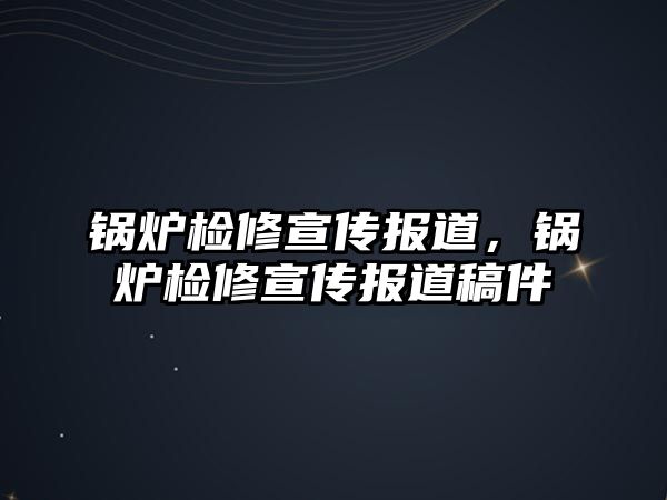 鍋爐檢修宣傳報道，鍋爐檢修宣傳報道稿件