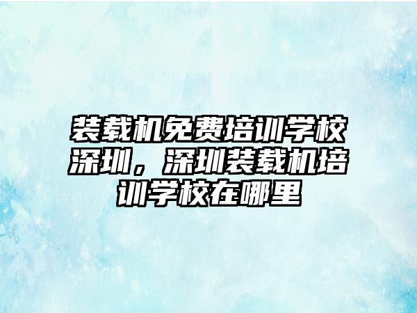 裝載機免費培訓學校深圳，深圳裝載機培訓學校在哪里