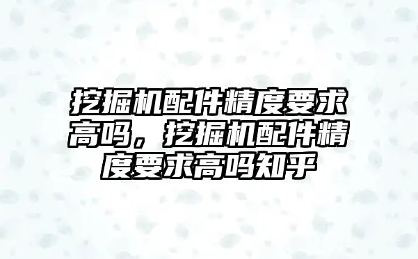 挖掘機配件精度要求高嗎，挖掘機配件精度要求高嗎知乎