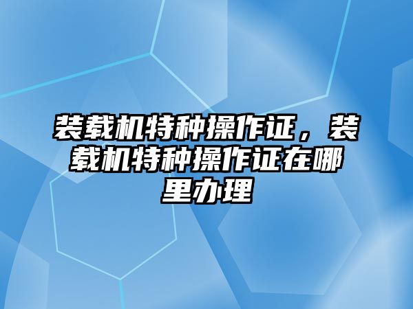 裝載機(jī)特種操作證，裝載機(jī)特種操作證在哪里辦理