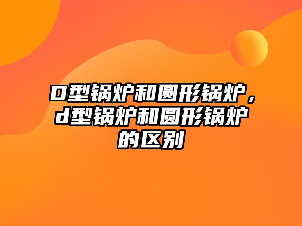 D型鍋爐和圓形鍋爐，d型鍋爐和圓形鍋爐的區別