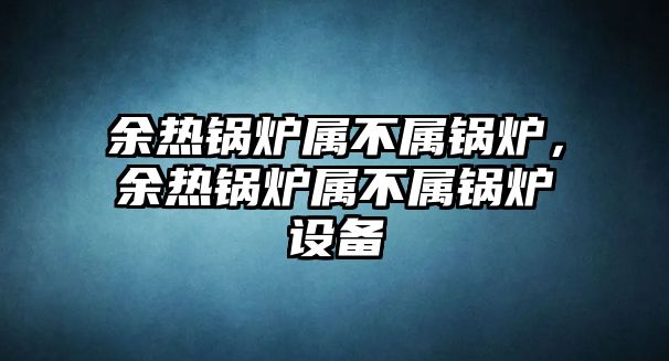 余熱鍋爐屬不屬鍋爐，余熱鍋爐屬不屬鍋爐設備