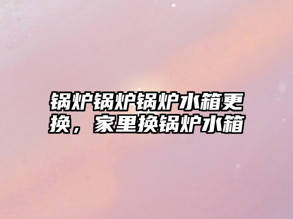 鍋爐鍋爐鍋爐水箱更換，家里換鍋爐水箱