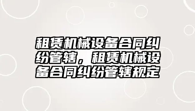 租賃機械設備合同糾紛管轄，租賃機械設備合同糾紛管轄規定