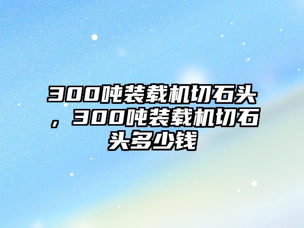 300噸裝載機切石頭，300噸裝載機切石頭多少錢