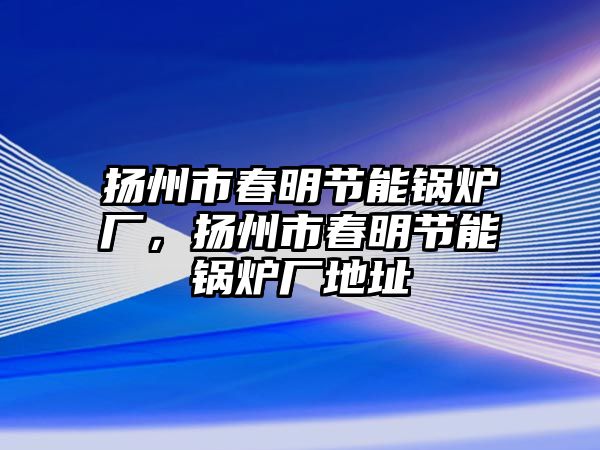 揚州市春明節能鍋爐廠，揚州市春明節能鍋爐廠地址