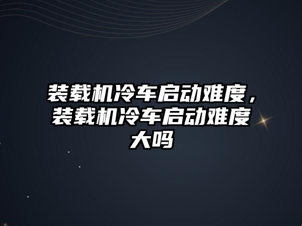 裝載機(jī)冷車啟動難度，裝載機(jī)冷車啟動難度大嗎