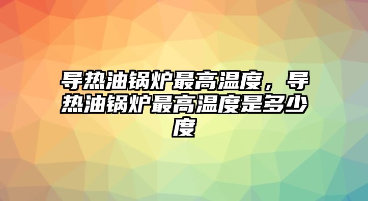 導熱油鍋爐最高溫度，導熱油鍋爐最高溫度是多少度