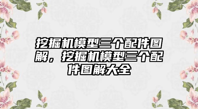 挖掘機模型三個配件圖解，挖掘機模型三個配件圖解大全