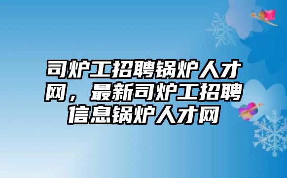 司爐工招聘鍋爐人才網，最新司爐工招聘信息鍋爐人才網