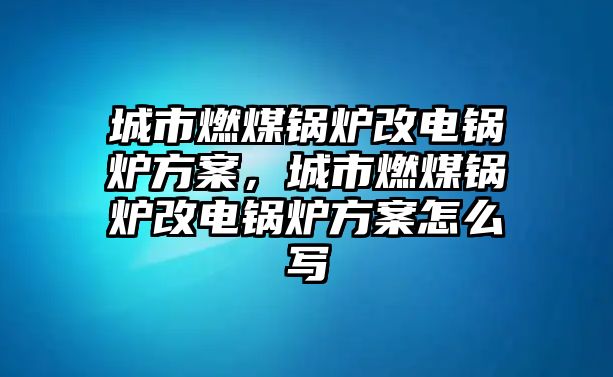 城市燃煤鍋爐改電鍋爐方案，城市燃煤鍋爐改電鍋爐方案怎么寫