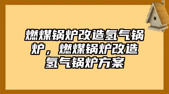 燃煤鍋爐改造氫氣鍋爐，燃煤鍋爐改造氫氣鍋爐方案