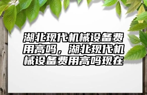 湖北現(xiàn)代機械設備費用高嗎，湖北現(xiàn)代機械設備費用高嗎現(xiàn)在