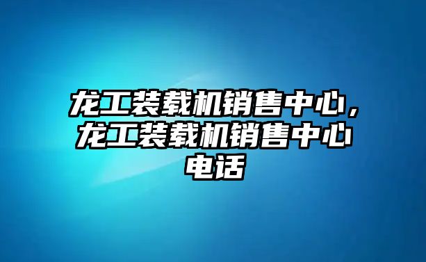 龍工裝載機(jī)銷售中心，龍工裝載機(jī)銷售中心電話