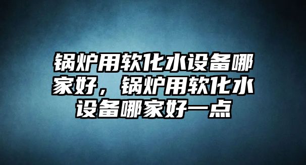 鍋爐用軟化水設(shè)備哪家好，鍋爐用軟化水設(shè)備哪家好一點(diǎn)