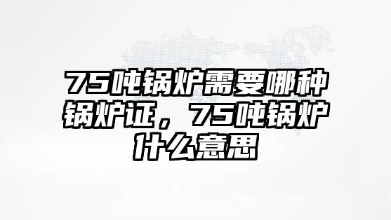 75噸鍋爐需要哪種鍋爐證，75噸鍋爐什么意思