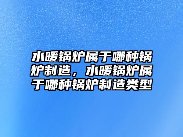 水暖鍋爐屬于哪種鍋爐制造，水暖鍋爐屬于哪種鍋爐制造類型