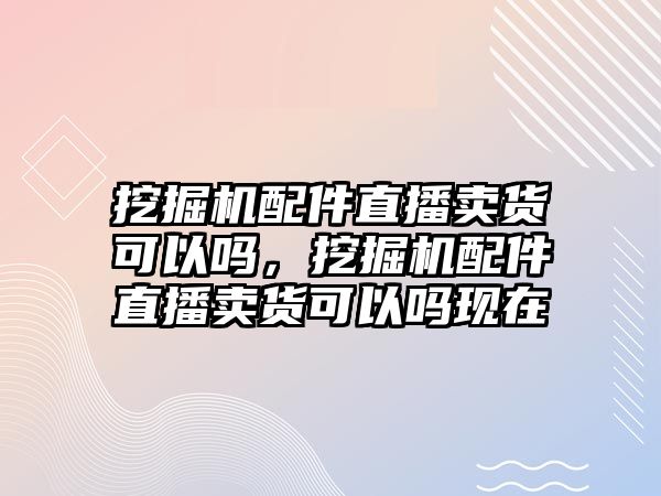 挖掘機(jī)配件直播賣貨可以嗎，挖掘機(jī)配件直播賣貨可以嗎現(xiàn)在