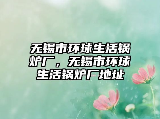 無(wú)錫市環(huán)球生活鍋爐廠(chǎng)，無(wú)錫市環(huán)球生活鍋爐廠(chǎng)地址