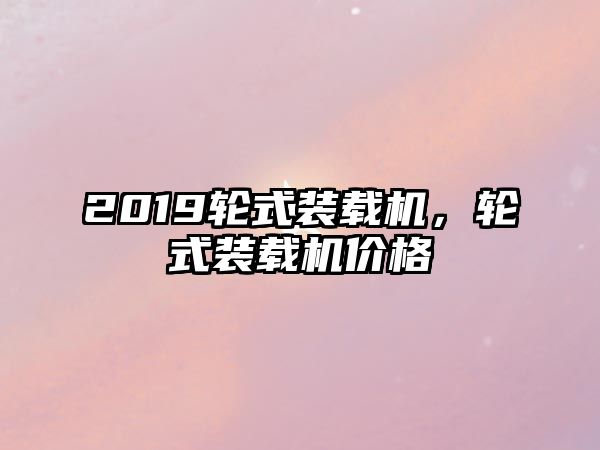 2019輪式裝載機，輪式裝載機價格