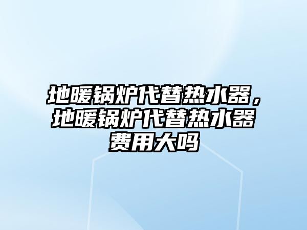 地暖鍋爐代替熱水器，地暖鍋爐代替熱水器費用大嗎