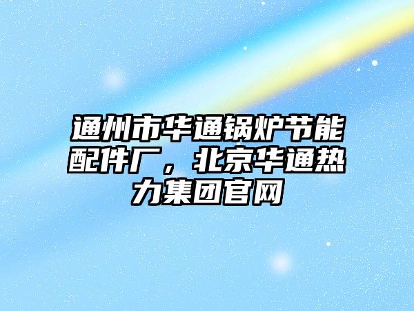 通州市華通鍋爐節能配件廠，北京華通熱力集團官網