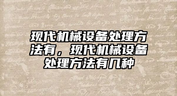 現(xiàn)代機械設(shè)備處理方法有，現(xiàn)代機械設(shè)備處理方法有幾種