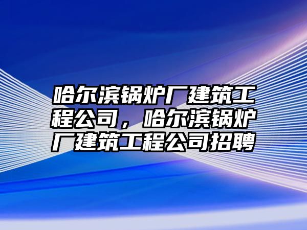 哈爾濱鍋爐廠建筑工程公司，哈爾濱鍋爐廠建筑工程公司招聘