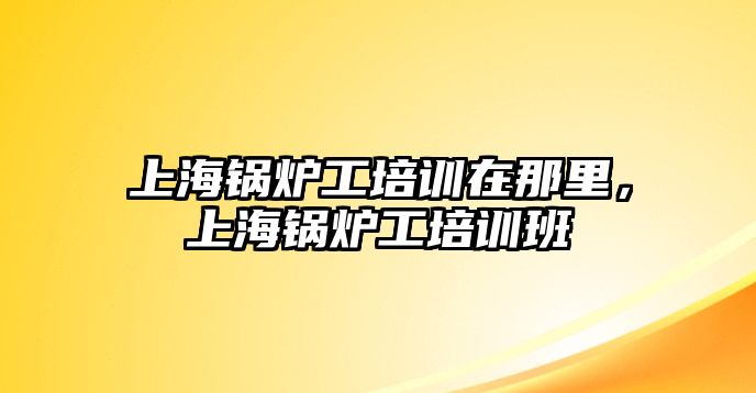 上海鍋爐工培訓在那里，上海鍋爐工培訓班