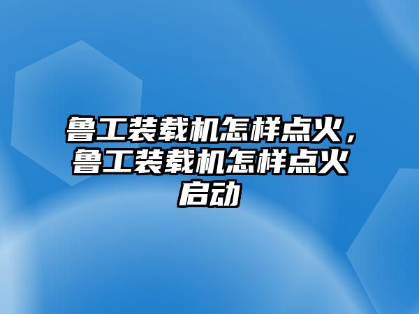 魯工裝載機(jī)怎樣點(diǎn)火，魯工裝載機(jī)怎樣點(diǎn)火啟動(dòng)