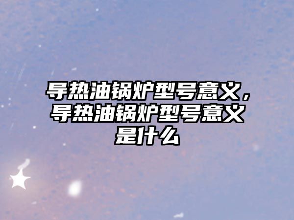 導熱油鍋爐型號意義，導熱油鍋爐型號意義是什么