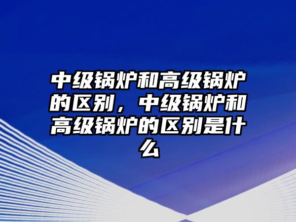 中級鍋爐和高級鍋爐的區別，中級鍋爐和高級鍋爐的區別是什么