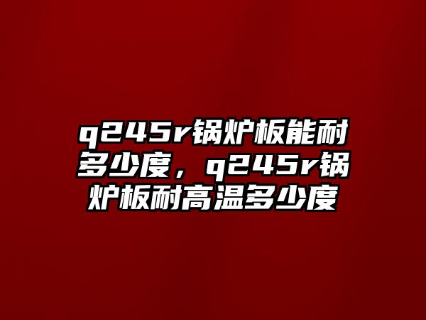 q245r鍋爐板能耐多少度，q245r鍋爐板耐高溫多少度