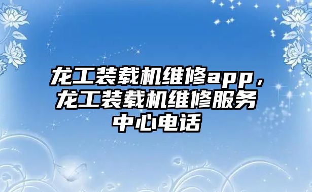 龍工裝載機(jī)維修app，龍工裝載機(jī)維修服務(wù)中心電話(huà)