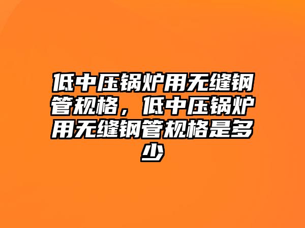 低中壓鍋爐用無縫鋼管規格，低中壓鍋爐用無縫鋼管規格是多少