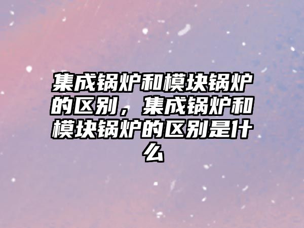 集成鍋爐和模塊鍋爐的區別，集成鍋爐和模塊鍋爐的區別是什么