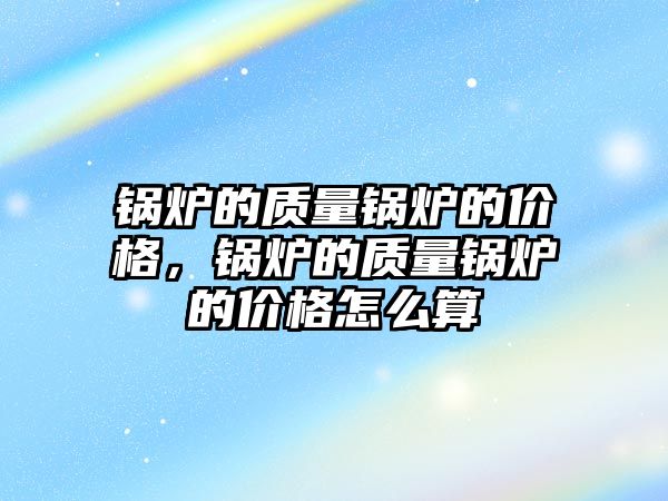 鍋爐的質量鍋爐的價格，鍋爐的質量鍋爐的價格怎么算