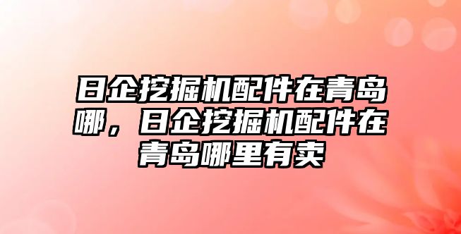 日企挖掘機配件在青島哪，日企挖掘機配件在青島哪里有賣