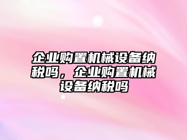 企業(yè)購置機(jī)械設(shè)備納稅嗎，企業(yè)購置機(jī)械設(shè)備納稅嗎