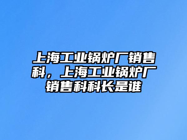 上海工業鍋爐廠銷售科，上海工業鍋爐廠銷售科科長是誰