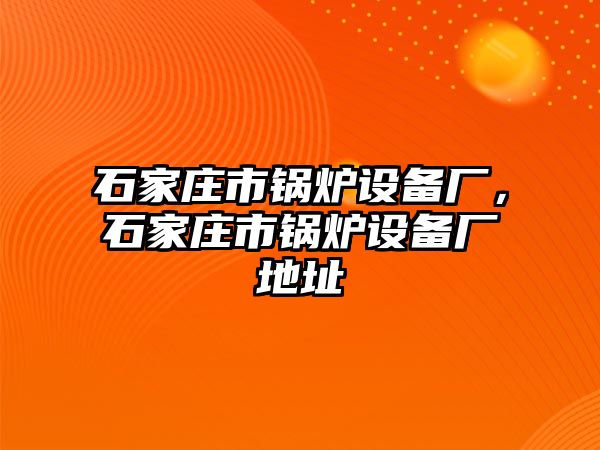 石家莊市鍋爐設備廠，石家莊市鍋爐設備廠地址