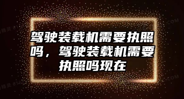 駕駛裝載機需要執(zhí)照嗎，駕駛裝載機需要執(zhí)照嗎現(xiàn)在