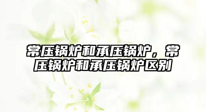 常壓鍋爐和承壓鍋爐，常壓鍋爐和承壓鍋爐區別