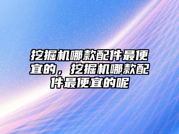 挖掘機哪款配件最便宜的，挖掘機哪款配件最便宜的呢