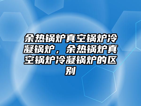 余熱鍋爐真空鍋爐冷凝鍋爐，余熱鍋爐真空鍋爐冷凝鍋爐的區別