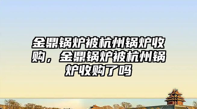 金鼎鍋爐被杭州鍋爐收購，金鼎鍋爐被杭州鍋爐收購了嗎