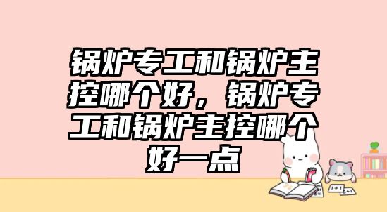 鍋爐專工和鍋爐主控哪個好，鍋爐專工和鍋爐主控哪個好一點