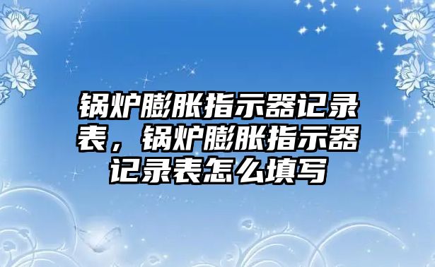 鍋爐膨脹指示器記錄表，鍋爐膨脹指示器記錄表怎么填寫(xiě)