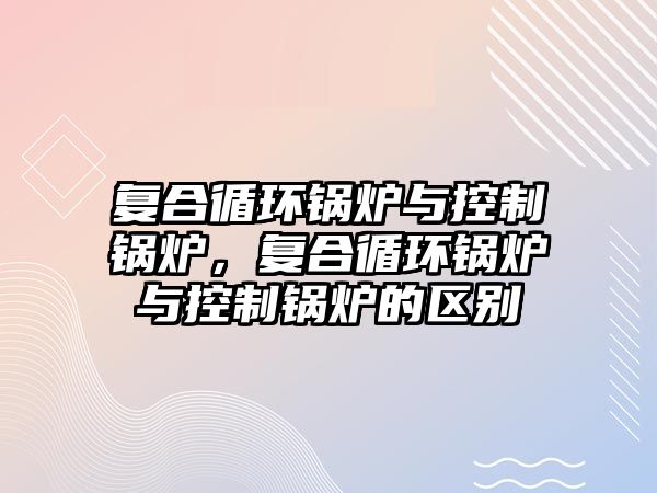 復合循環鍋爐與控制鍋爐，復合循環鍋爐與控制鍋爐的區別