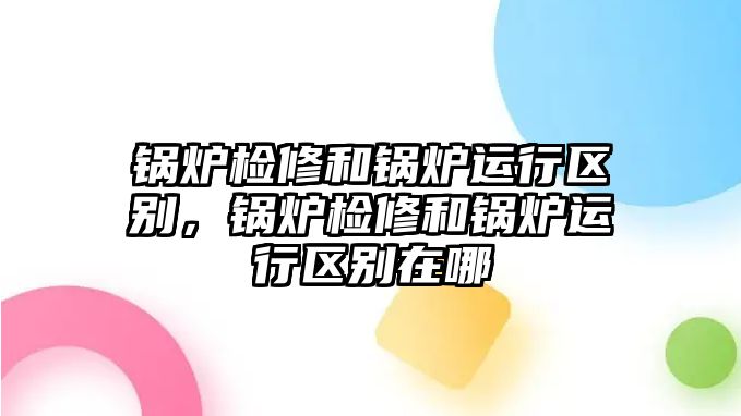 鍋爐檢修和鍋爐運行區別，鍋爐檢修和鍋爐運行區別在哪